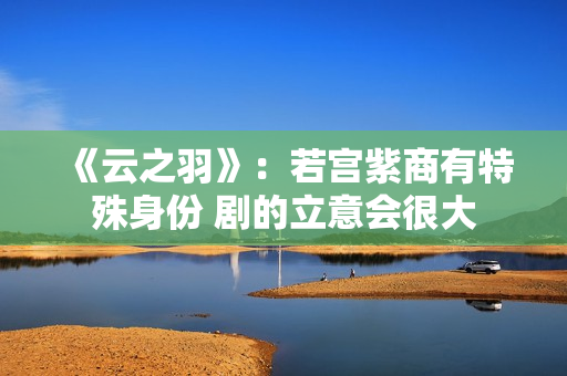 《云之羽》：若宫紫商有特殊身份 剧的立意会很大