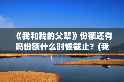 《我和我的父辈》份额还有吗份额什么时候截止？(我和我的父辈演员表)