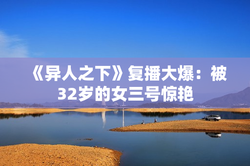 《异人之下》复播大爆：被32岁的女三号惊艳