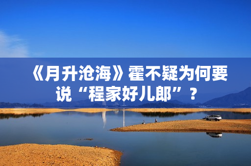 《月升沧海》霍不疑为何要说“程家好儿郎”? 《月升沧海》霍不疑为何要说“程家好儿郎”?
