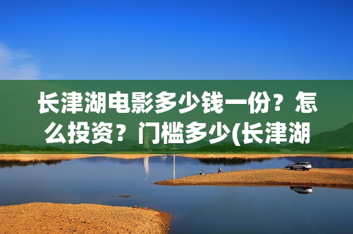 长津湖电影多少钱一份？怎么投资？门槛多少(长津湖电影定价)