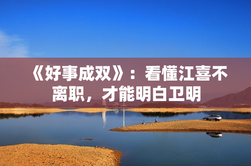 《好事成双》：看懂江喜不离职，才能明白卫明