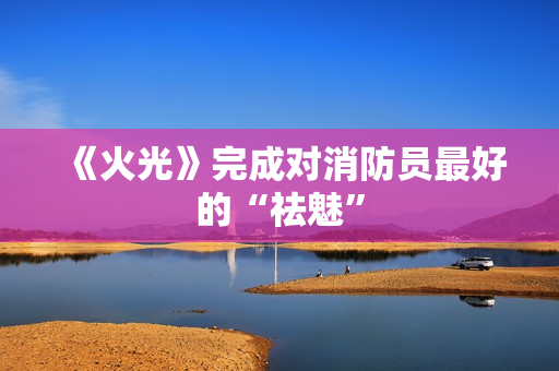 《火光》完成对消防员最好的“祛魅”