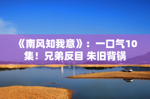 《南风知我意》：一口气10集！兄弟反目 朱旧背锅
