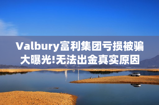 Valbury富利集团亏损被骗大曝光!无法出金真实原因揭晓(富利科技集团)