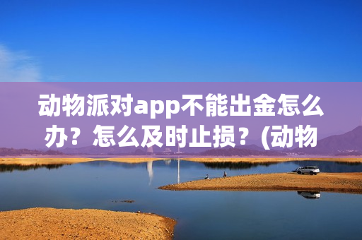 动物派对app不能出金怎么办？怎么及时止损？(动物派对进不去)