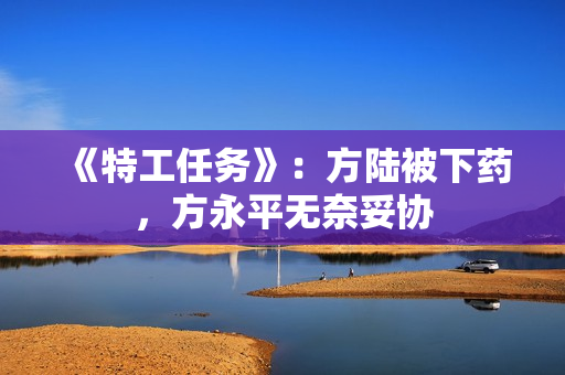 《特工任务》:方陆被下药,方永平无奈妥协 《特工任务》:方陆被下药,方永平无奈妥协