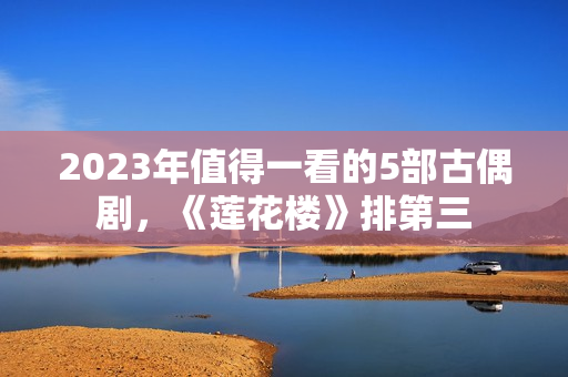 2023年值得一看的5部古偶剧，《莲花楼》排第三