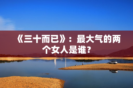 《三十而已》：最大气的两个女人是谁？