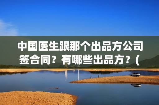 中国医生跟那个出品方公司签合同？有哪些出品方？(中国医生和中国医护)
