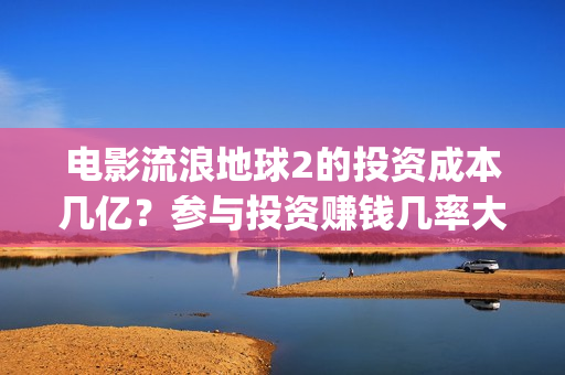 电影流浪地球2的投资成本几亿？参与投资赚钱几率大吗？(电影流浪地球2自上映以来打破多个中国影视记录)