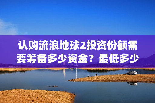 认购流浪地球2投资份额需要筹备多少资金？最低多少金额起投？(流浪地球2备案曝光)