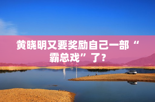 黄晓明又要奖励自己一部“霸总戏”了? 黄晓明又要奖励自己一部“霸总戏”了?