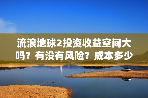 流浪地球2投资收益空间大吗？有没有风险？成本多少？(流浪地球2剧情推测)