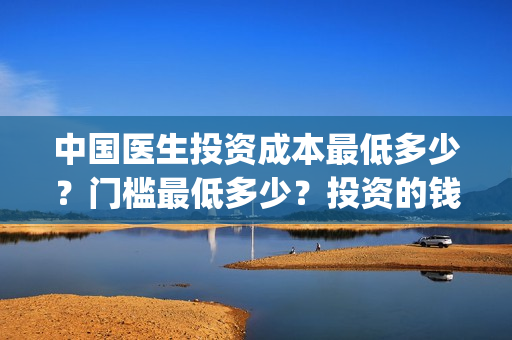 中国医生投资成本最低多少？门槛最低多少？投资的钱能翻几番？(中国医生投资成本多少)