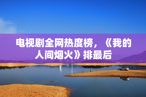 电视剧全网热度榜,《我的人间烟火》排最后 电视剧全网热度榜,《我的人间烟火》排最后
