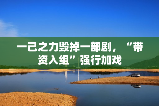 一己之力毁掉一部剧，“带资入组”强行加戏