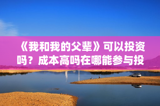 《我和我的父辈》可以投资吗？成本高吗在哪能参与投资？(我和我的父辈演员表)