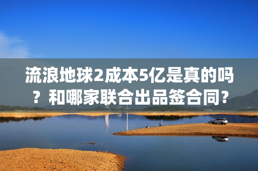 流浪地球2成本5亿是真的吗？和哪家联合出品签合同？怎么签？(流浪地球2剧情推测)