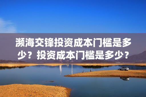 濒海交锋投资成本门槛是多少?投资成本门槛是多少?份额是真实的吗?(濒海交锋投资方) 濒海交锋投资成本门槛是多少?投资成本门槛是多少?份额是真实的吗?(濒海交锋投资方)