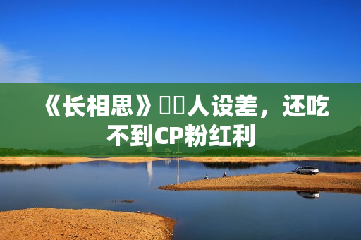 《长相思》玱玹人设差，还吃不到CP粉红利