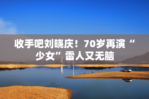 收手吧刘晓庆！70岁再演“少女”雷人又无脑