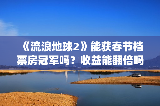 《流浪地球2》能获春节档票房冠军吗？收益能翻倍吗？投资意义大吗？(流浪地球2演员表全部名单)