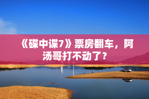 《碟中谍7》票房翻车，阿汤哥打不动了？