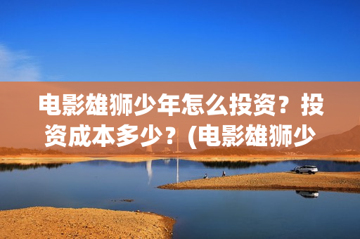 电影雄狮少年怎么投资？投资成本多少？(电影雄狮少年怎么拍的)