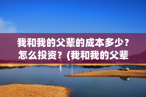 我和我的父辈的成本多少?怎么投资?(我和我的父辈的手抄报) 我和我的父辈的成本多少?怎么投资?(我和我的父辈的手抄报)