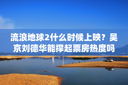 流浪地球2什么时候上映？吴京刘德华能撑起票房热度吗？分账周期多久(流浪地球什么时候写的)