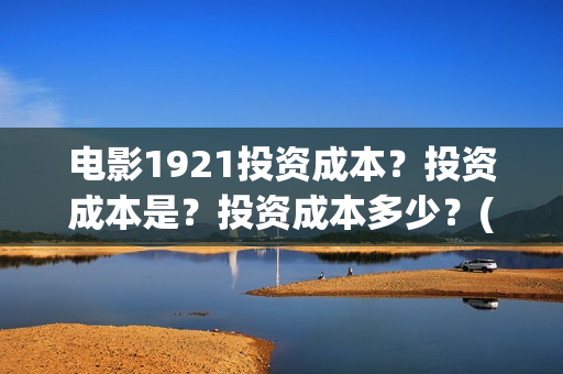 电影1921投资成本？投资成本是？投资成本多少？(电影1921投资和预计票房)