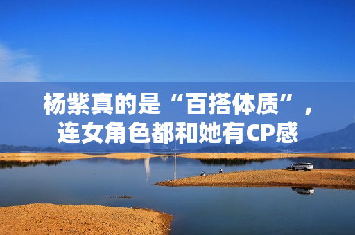 杨紫真的是“百搭体质”，连女角色都和她有CP感