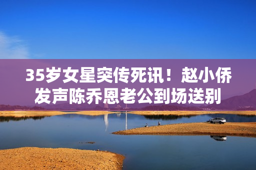 35岁女星突传死讯！赵小侨发声陈乔恩老公到场送别