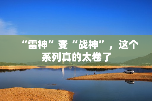“雷神”变“战神”,这个系列真的太卷了 “雷神”变“战神”,这个系列真的太卷了