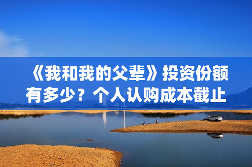 《我和我的父辈》投资份额有多少？个人认购成本截止了吗？怎么参与(《我和我的父辈》电影免费观看)