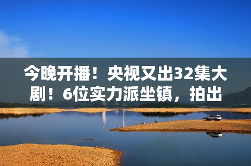 今晚开播！央视又出32集大剧！6位实力派坐镇，拍出了国产剧良心