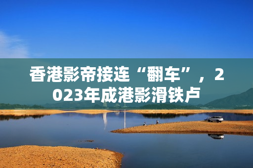 香港影帝接连“翻车”，2023年成港影滑铁卢