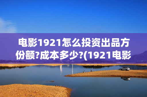 电影1921怎么投资出品方份额?成本多少?(1921电影可以在手机上看吗)