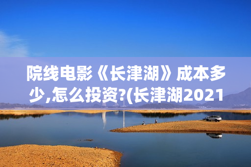 院线电影《长津湖》成本多少,怎么投资?(长津湖2021完整版在线播放)