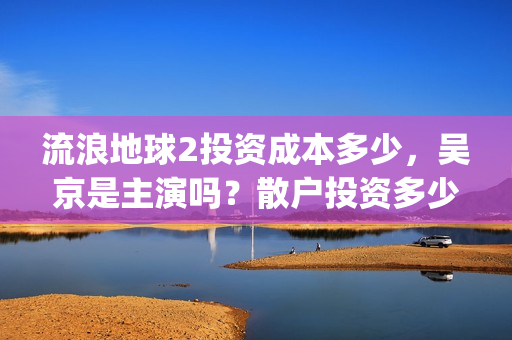 流浪地球2投资成本多少，吴京是主演吗？散户投资多少钱参与一份？(流浪地球2vcr)