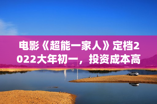 电影《超能一家人》定档2022大年初一，投资成本高吗?(超能一家人百度百科)