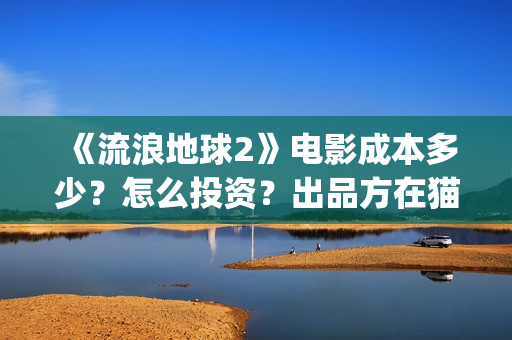 《流浪地球2》电影成本多少？怎么投资？出品方在猫眼吗？(流浪地球2上映时间)