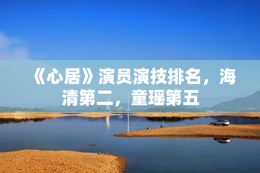 《心居》演员演技排名，海清第二，童瑶第五
