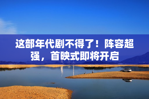 这部年代剧不得了！阵容超强，首映式即将开启