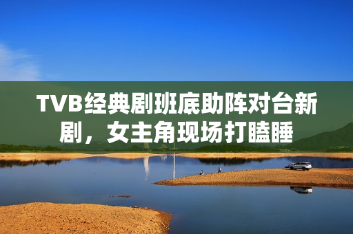 TVB经典剧班底助阵对台新剧，女主角现场打瞌睡