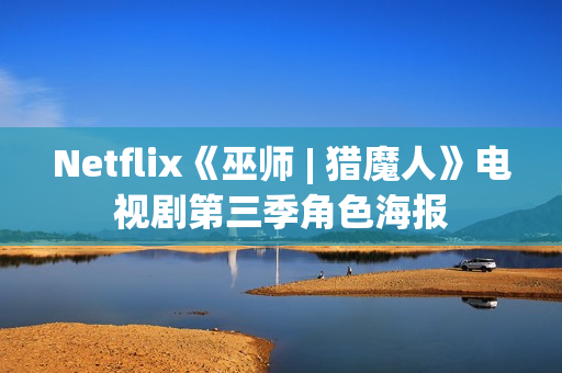 Netflix《巫师 | 猎魔人》电视剧第三季角色海报 Netflix《巫师 | 猎魔人》电视剧第三季角色海报