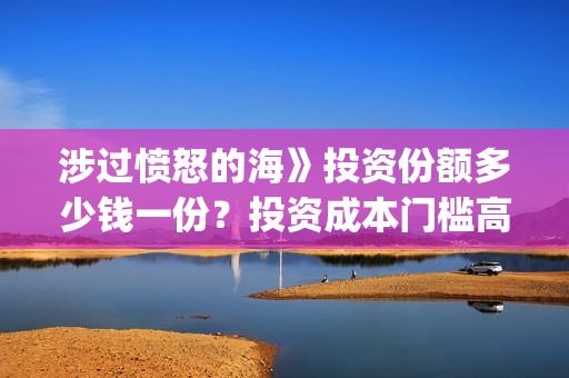 涉过愤怒的海》投资份额多少钱一份？投资成本门槛高吗？(涉过愤怒的海事件原型)