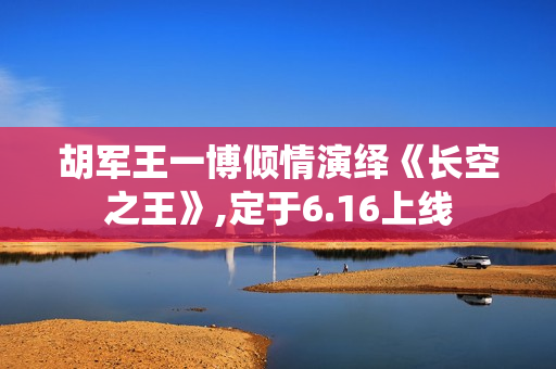 胡军王一博倾情演绎《长空之王》,定于6.16上线