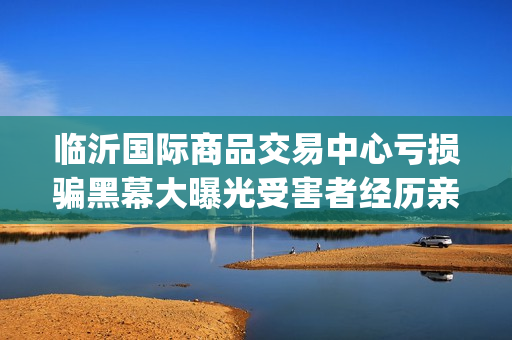 临沂国际商品交易中心亏损骗黑幕大曝光受害者经历亲述不可思议(临沂国际商品交易中心合法吗)